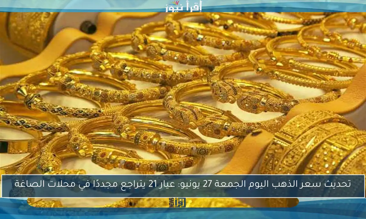 تحديث سعر الذهب اليوم الجمعة 27 يونيو: عيار 21 يتراجع مجددًا في محلات الصاغة