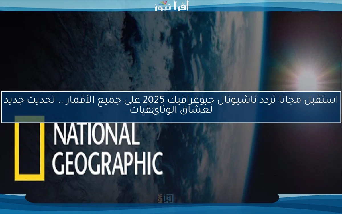 استقبل مجانا تردد ناشيونال جيوغرافيك 2025 على جميع الأقمار .. تحديث جديد لعشاق الوثائقيات