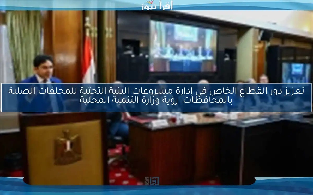 تعزيز دور القطاع الخاص في إدارة مشروعات البنية التحتية للمخلفات الصلبة بالمحافظات: رؤية وزارة التنمية المحلية