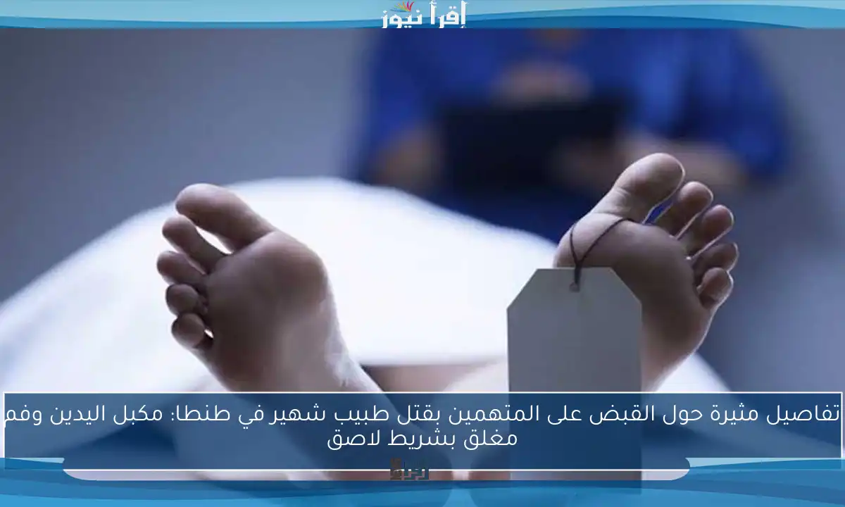 تفاصيل مثيرة حول القبض على المتهمين بقتل طبيب شهير في طنطا: مكبل اليدين وفم مغلق بشريط لاصق