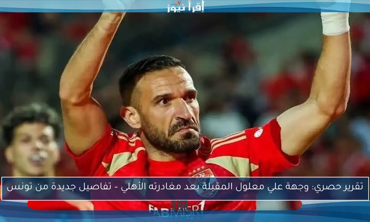 تقرير حصري: وجهة علي معلول المقبلة بعد مغادرته الأهلي – تفاصيل جديدة من تونس