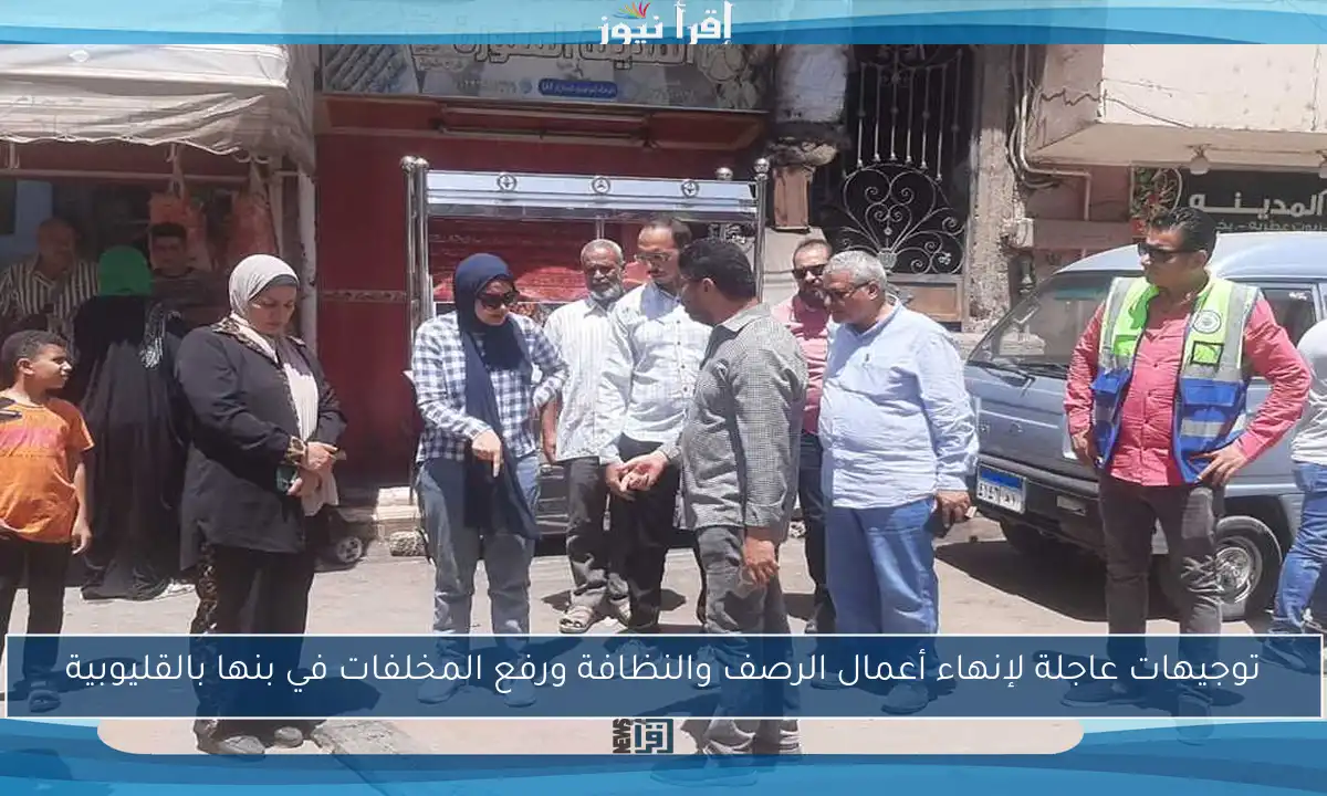 توجيهات عاجلة لإنهاء أعمال الرصف والنظافة ورفع المخلفات في بنها بالقليوبية