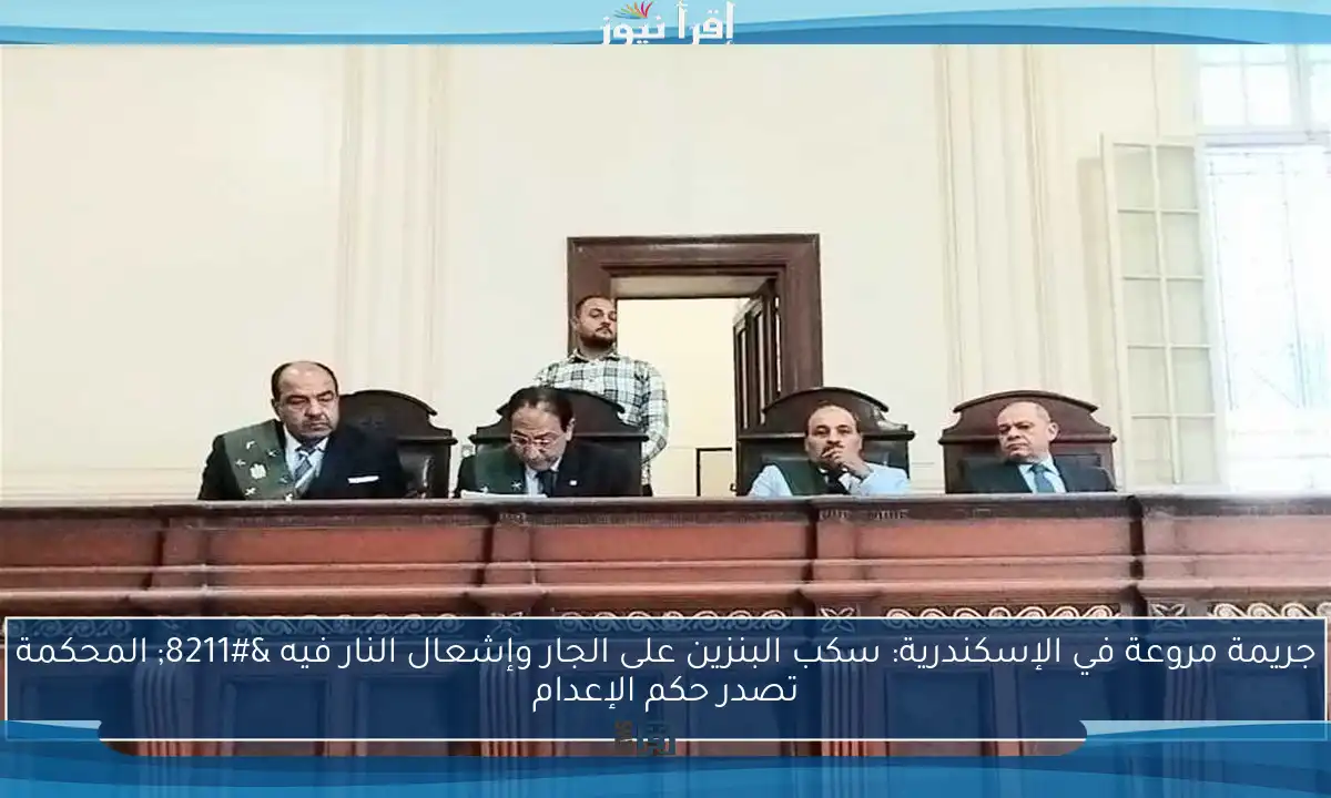 جريمة مروعة في الإسكندرية: سكب البنزين على الجار وإشعال النار فيه – المحكمة تصدر حكم الإعدام