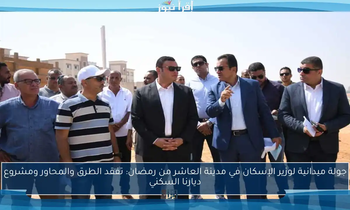 جولة ميدانية لوزير الإسكان في مدينة العاشر من رمضان: تفقد الطرق والمحاور ومشروع ديارنا السكني
