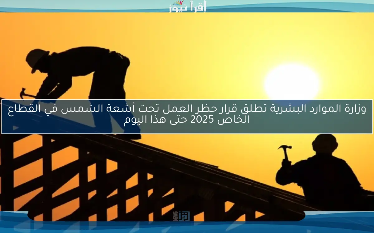 وزارة الموارد البشرية تطلق قرار حظر العمل تحت أشعة الشمس في القطاع الخاص 2025 حتى هذا اليوم