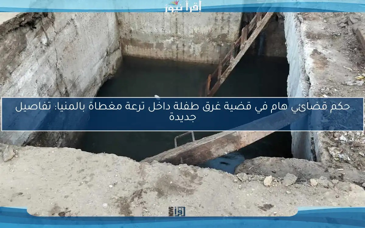 حكم قضائي هام في قضية غرق طفلة داخل ترعة مغطاة بالمنيا: تفاصيل جديدة
