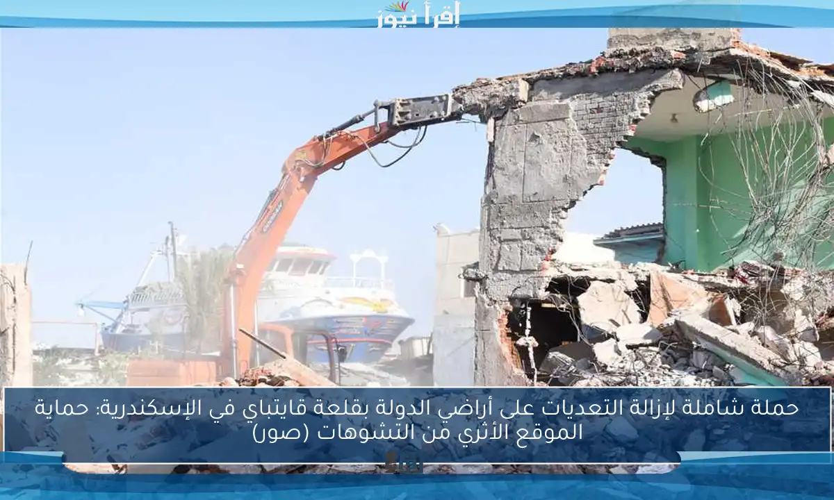 حملة شاملة لإزالة التعديات على أراضي الدولة بقلعة قايتباي في الإسكندرية: حماية الموقع الأثري من التشوهات (صور)