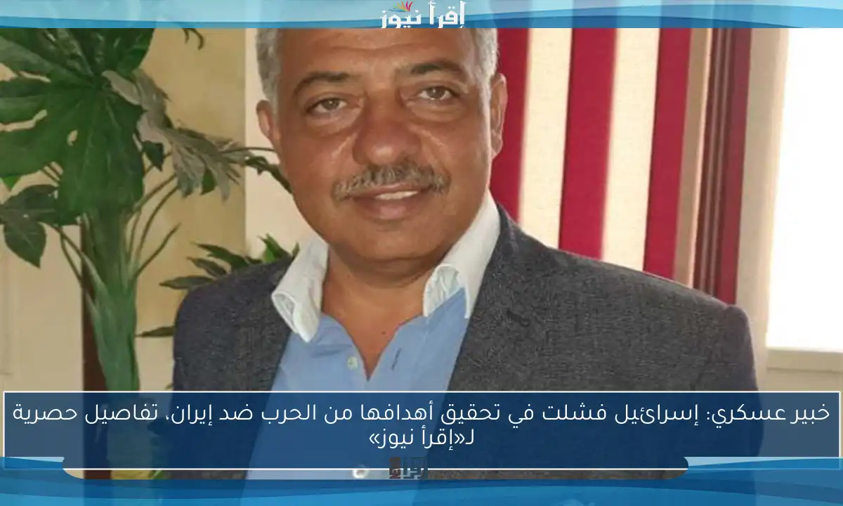خبير عسكري: إسرائيل فشلت في تحقيق أهدافها من الحرب ضد إيران، تفاصيل حصرية لـ«إقرأ نيوز»