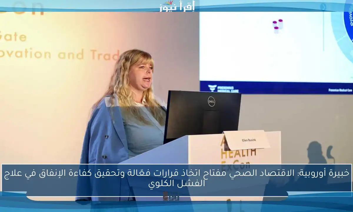 خبيرة أوروبية: الاقتصاد الصحي مفتاح اتخاذ قرارات فعّالة وتحقيق كفاءة الإنفاق في علاج الفشل الكلوي