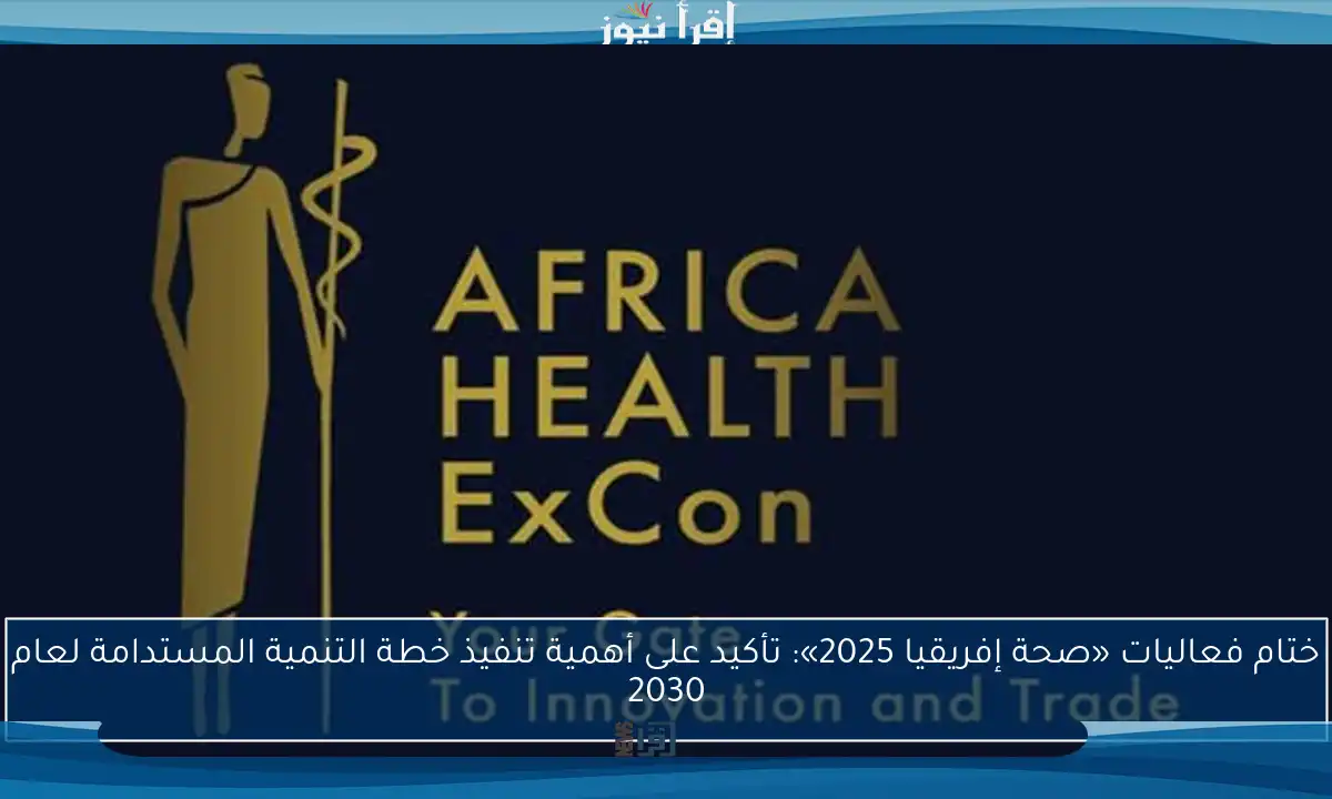 ختام فعاليات «صحة إفريقيا 2025»: تأكيد على أهمية تنفيذ خطة التنمية المستدامة لعام 2030