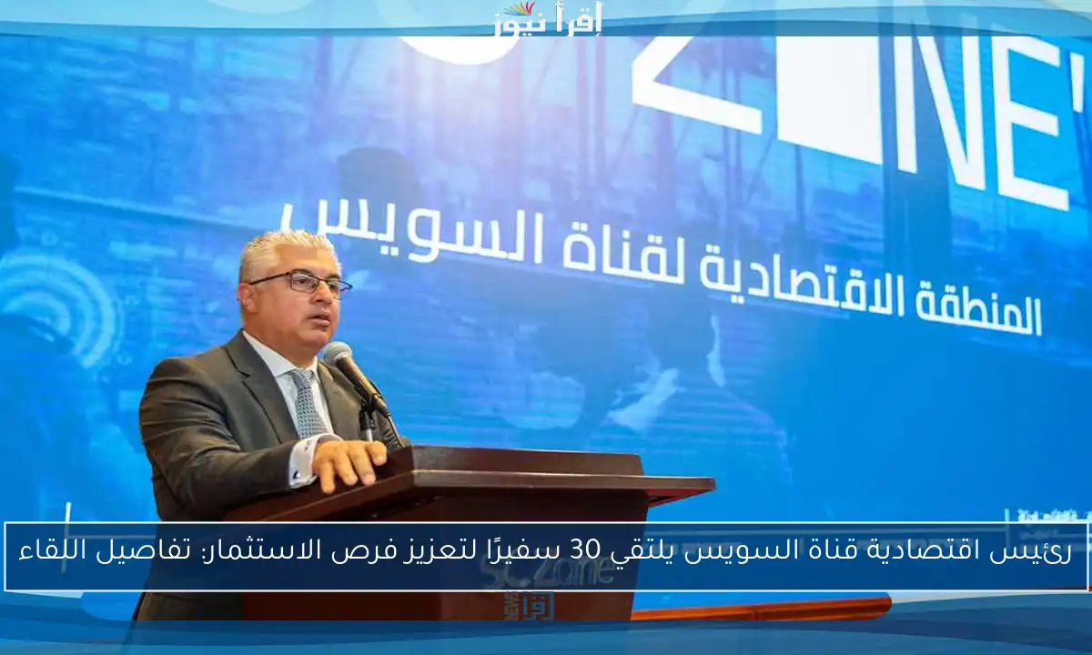 رئيس اقتصادية قناة السويس يلتقي 30 سفيرًا لتعزيز فرص الاستثمار: تفاصيل اللقاء