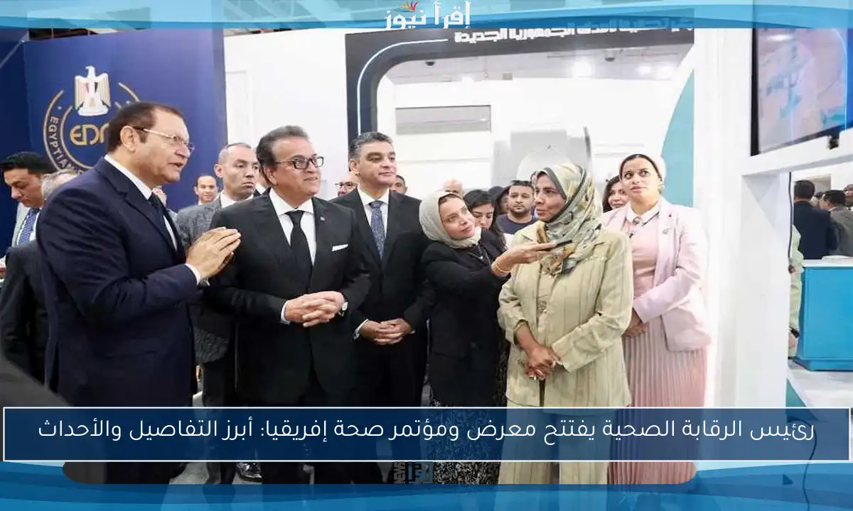 رئيس الرقابة الصحية يفتتح معرض ومؤتمر صحة إفريقيا: أبرز التفاصيل والأحداث