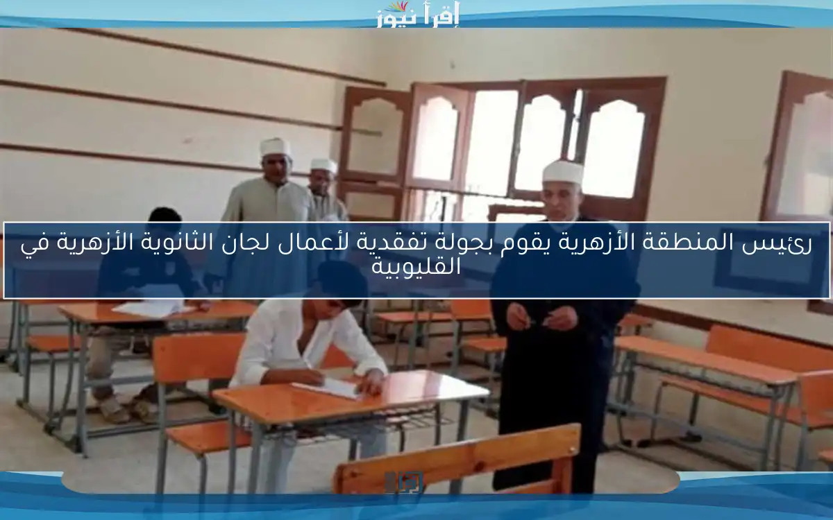 رئيس المنطقة الأزهرية يقوم بجولة تفقدية لأعمال لجان الثانوية الأزهرية في القليوبية