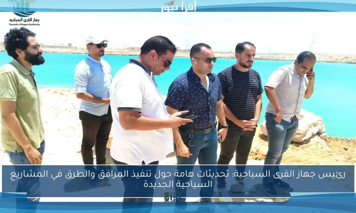 رئيس جهاز القرى السياحية: تحديثات هامة حول تنفيذ المرافق والطرق في المشاريع السياحية الجديدة