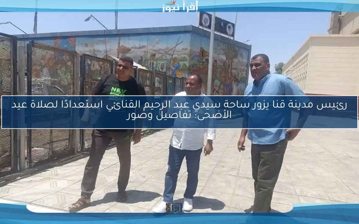 رئيس مدينة قنا يزور ساحة سيدي عبد الرحيم القنائي استعدادًا لصلاة عيد الأضحى: تفاصيل وصور