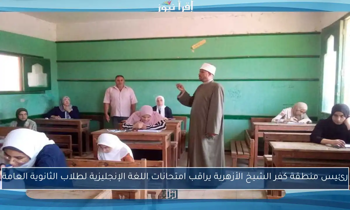 رئيس منطقة كفر الشيخ الأزهرية يراقب امتحانات اللغة الإنجليزية لطلاب الثانوية العامة