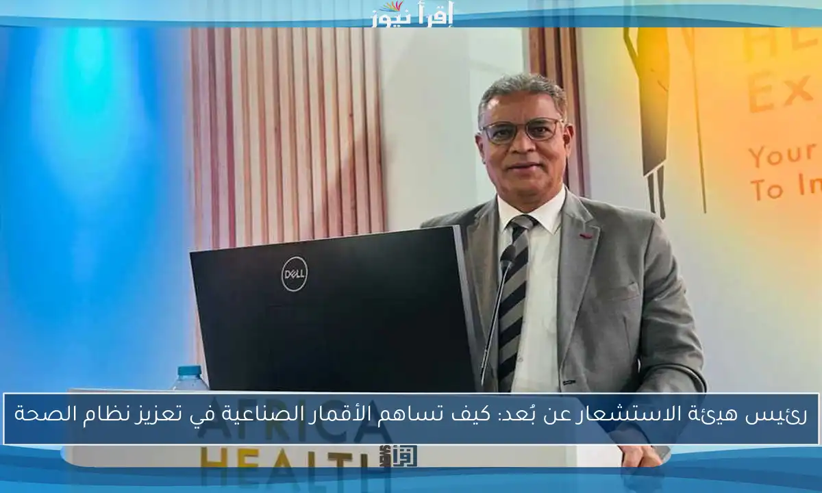 رئيس هيئة الاستشعار عن بُعد: كيف تساهم الأقمار الصناعية في تعزيز نظام الصحة