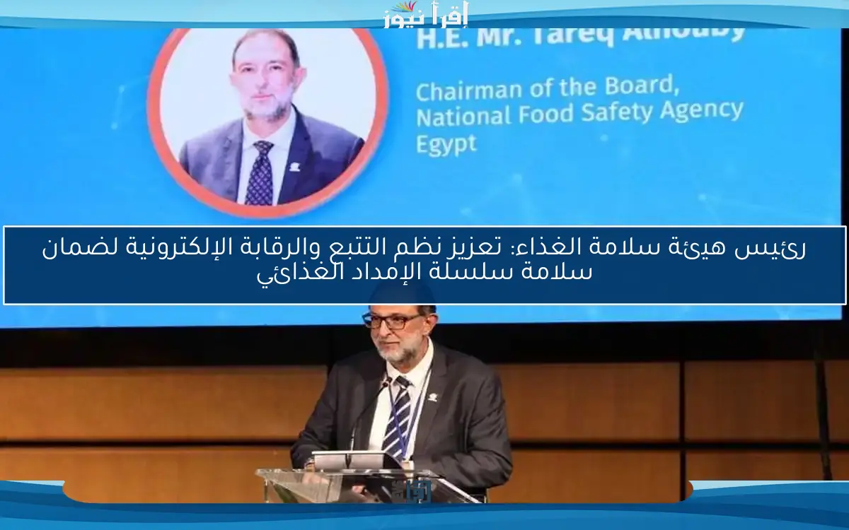 رئيس هيئة سلامة الغذاء: تعزيز نظم التتبع والرقابة الإلكترونية لضمان سلامة سلسلة الإمداد الغذائي