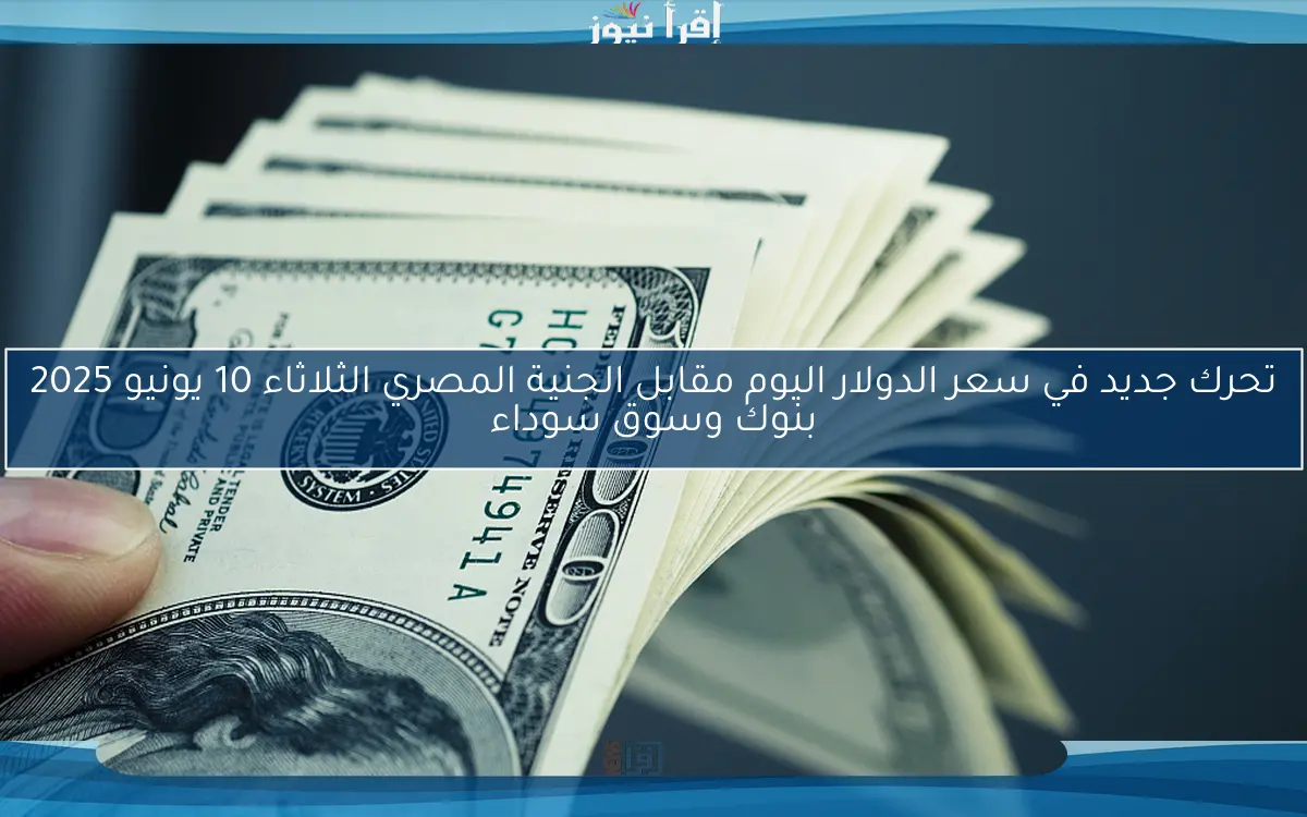 تحرك جديد في سعر الدولار اليوم مقابل الجنية المصري الثلاثاء 10 يونيو 2025 بنوك وسوق سوداء