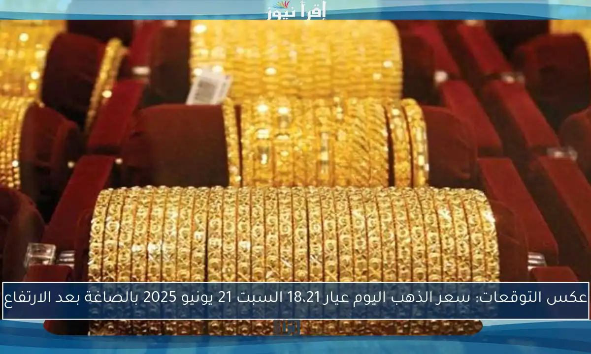 عكس التوقعات: سعر الذهب اليوم عيار 18،21 السبت 21 يونيو 2025 بالصاغة بعد الارتفاع