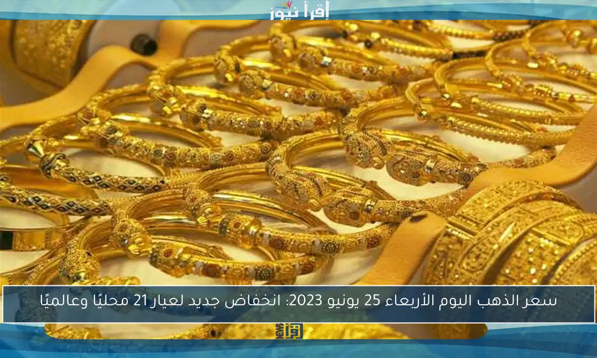 سعر الذهب اليوم الأربعاء 25 يونيو 2023: انخفاض جديد لعيار 21 محليًا وعالميًا