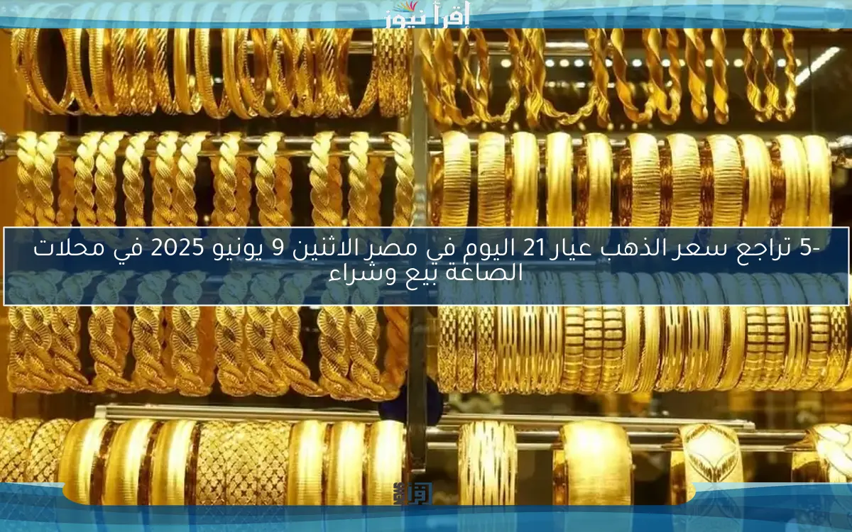 -5 تراجع سعر الذهب عيار 21 اليوم في مصر الاثنين 9 يونيو 2025 في محلات الصاغة بيع وشراء