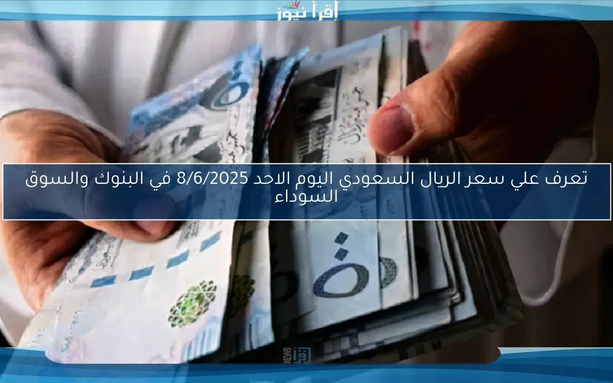 تعرف علي سعر الريال السعودي اليوم الاحد 8/6/2025 في البنوك والسوق السوداء