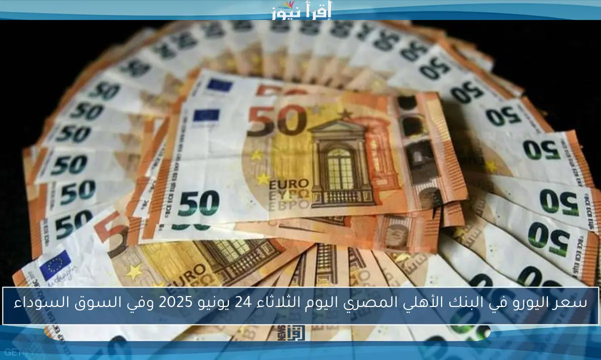 سعر اليورو في البنك الأهلي المصري اليوم الثلاثاء 24 يونيو 2025 وفي السوق السوداء