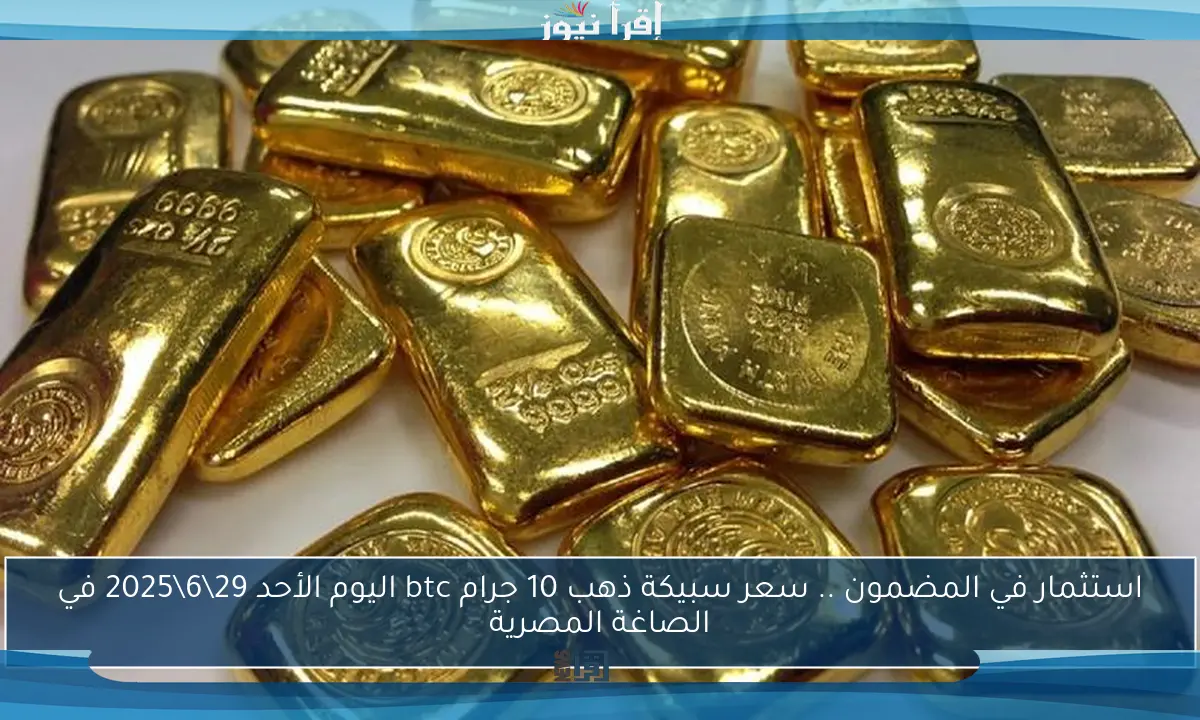 استثمار في المضمون .. سعر سبيكة ذهب 10 جرام btc اليوم الأحد 29\6\2025 في الصاغة المصرية