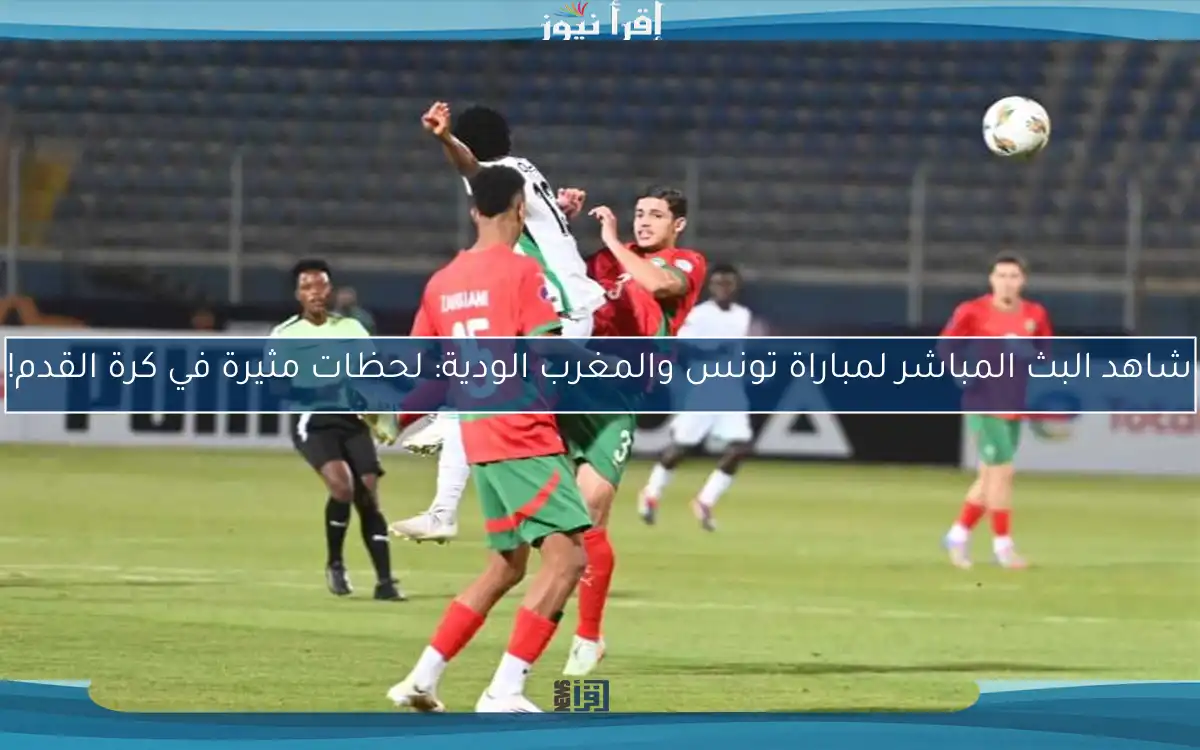 شاهد مباراة تونس والمغرب الودية: لحظات مثيرة في كرة القدم!