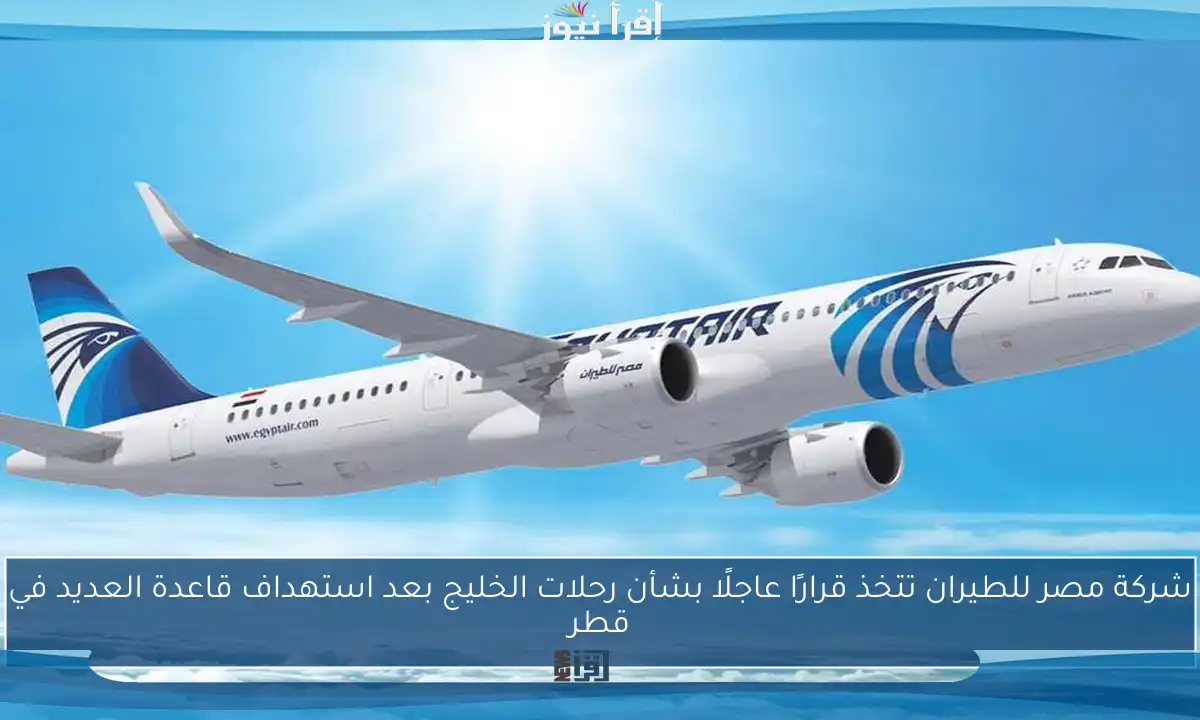 شركة مصر للطيران تتخذ قرارًا عاجلًا بشأن رحلات الخليج بعد استهداف قاعدة العديد في قطر