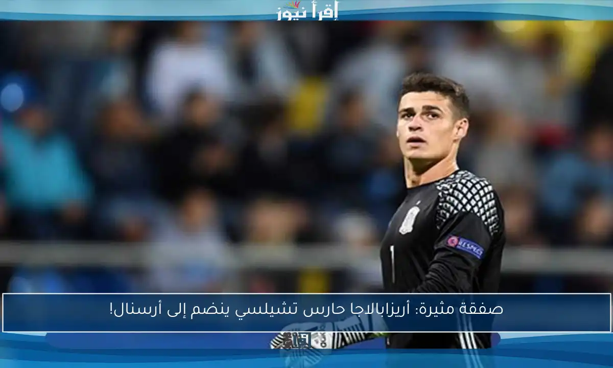 صفقة مثيرة: أريزابالاجا حارس تشيلسي ينضم إلى أرسنال!