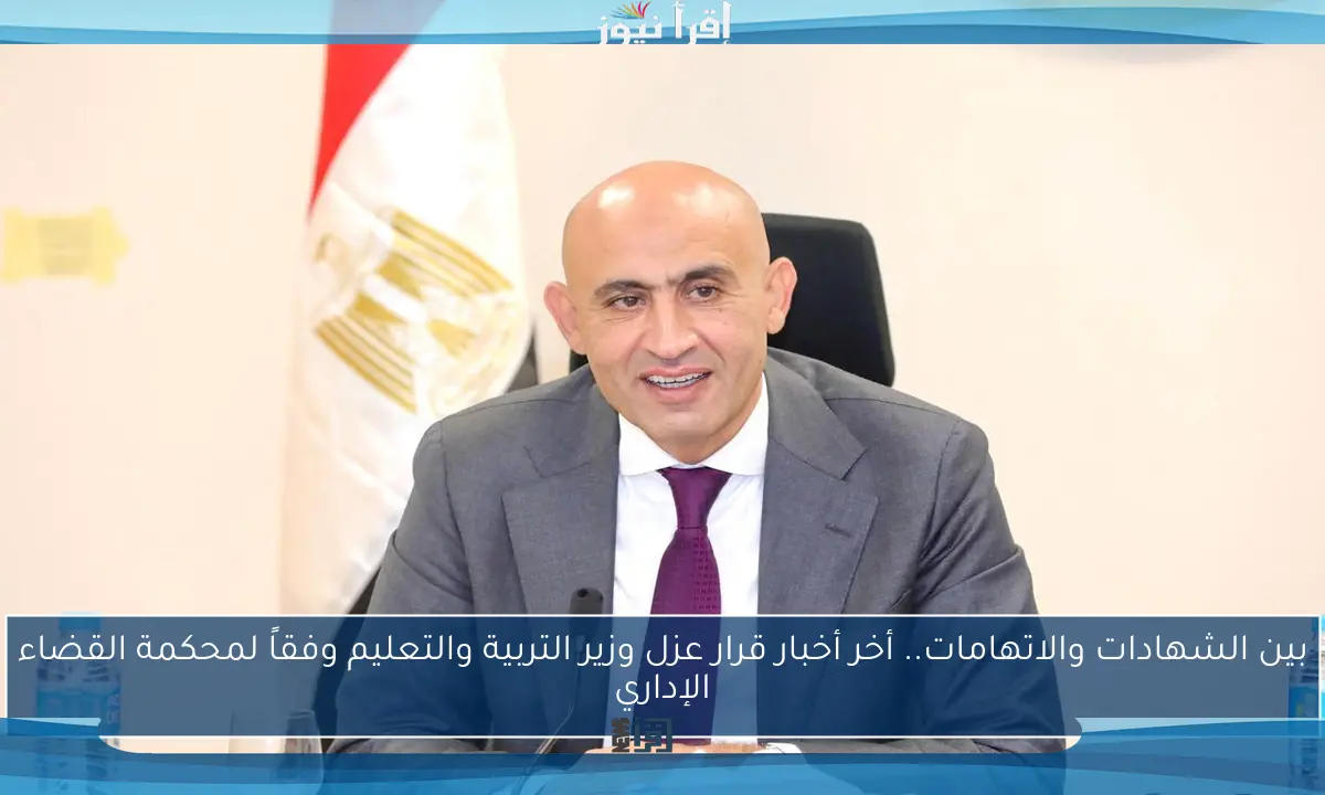 بين الشهادات والاتهامات.. أخر أخبار قرار عزل وزير التربية والتعليم وفقاً لمحكمة القضاء الإداري