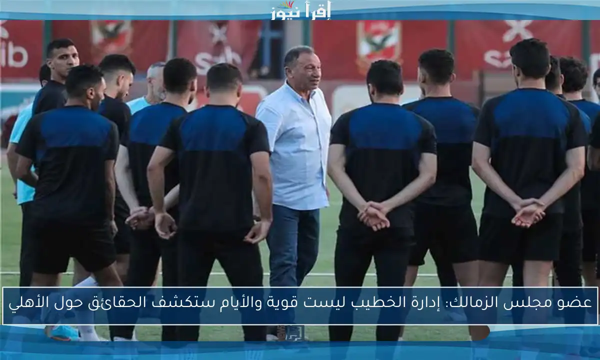 عضو مجلس الزمالك: إدارة الخطيب ليست قوية والأيام ستكشف الحقائق حول الأهلي