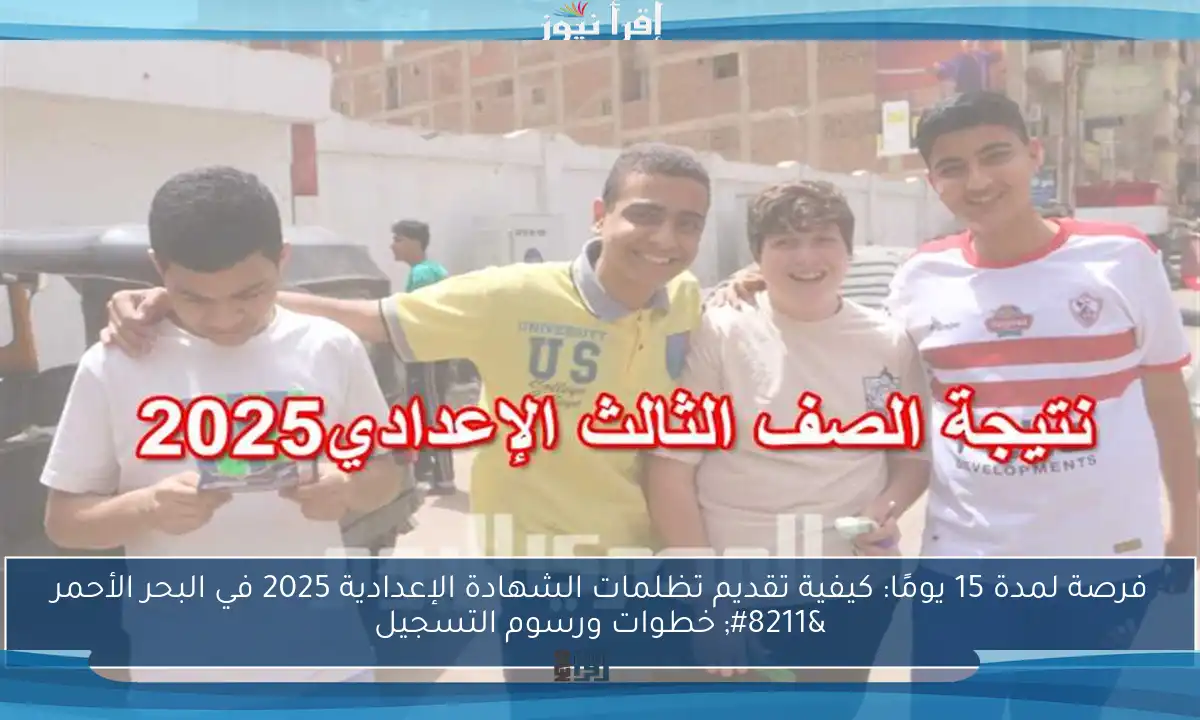 فرصة لمدة 15 يومًا: كيفية تقديم تظلمات الشهادة الإعدادية 2025 في البحر الأحمر – خطوات ورسوم التسجيل