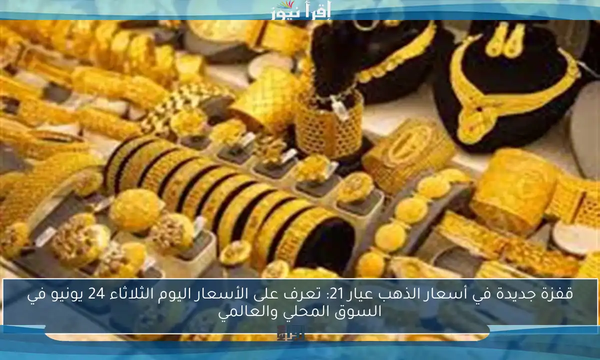 قفزة جديدة في أسعار الذهب عيار 21: تعرف على الأسعار اليوم الثلاثاء 24 يونيو في السوق المحلي والعالمي