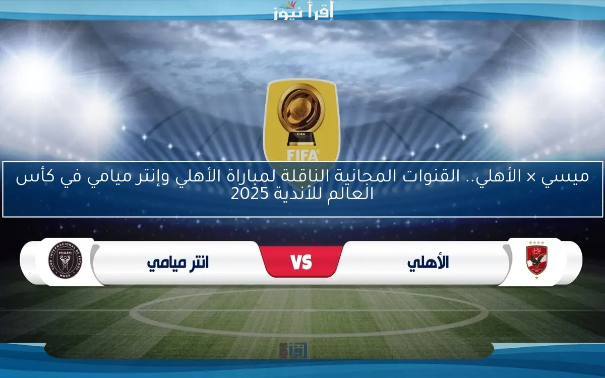 ميسي × الأهلي.. القنوات المجانية الناقلة لمباراة الأهلي وإنتر ميامي في كأس العالم للأندية 2025