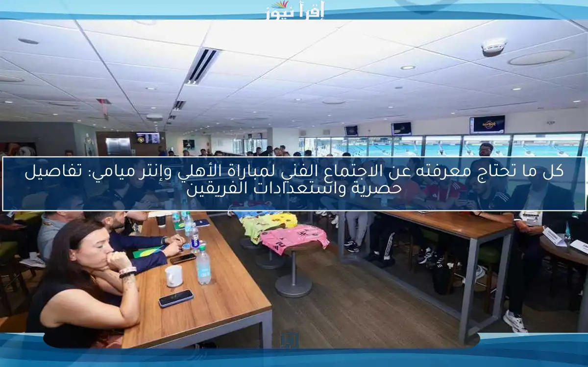 كل ما تحتاج معرفته عن الاجتماع الفني لمباراة الأهلي وإنتر ميامي: تفاصيل حصرية واستعدادات الفريقين