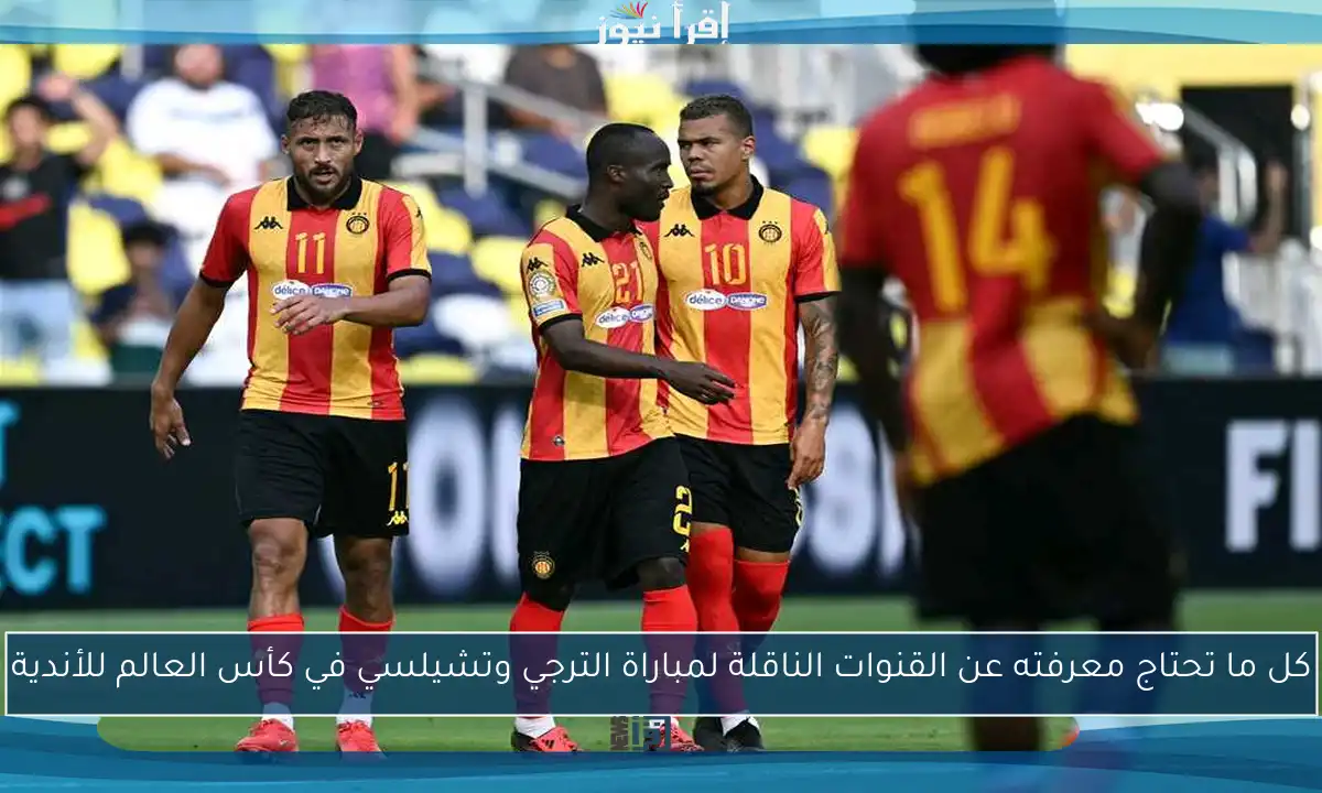 كل ما تحتاج معرفته عن القنوات الناقلة لمباراة الترجي وتشيلسي في كأس العالم للأندية