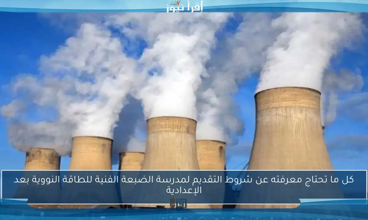 كل ما تحتاج معرفته عن شروط التقديم لمدرسة الضبعة الفنية للطاقة النووية بعد الإعدادية