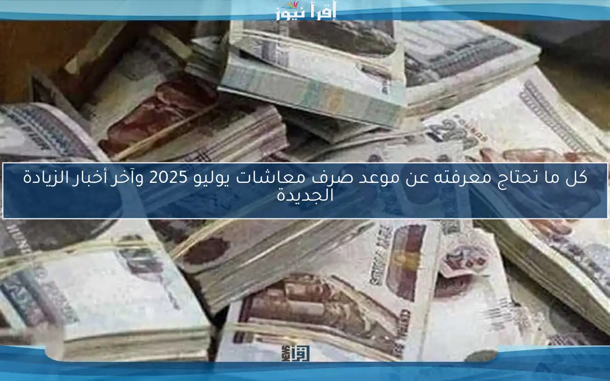كل ما تحتاج معرفته عن موعد صرف معاشات يوليو 2025 وآخر أخبار الزيادة الجديدة
