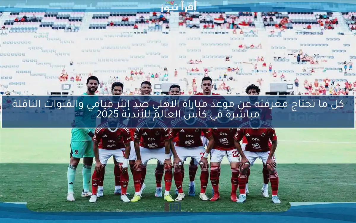 كل ما تحتاج معرفته عن موعد مباراة الأهلي ضد إنتر ميامي والقنوات الناقلة مباشرة في كأس العالم للأندية 2025
