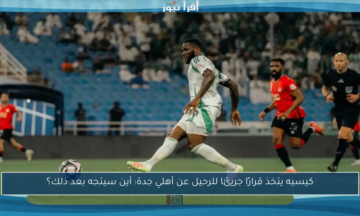 كيسيه يتخذ قرارًا جريئًا للرحيل عن أهلي جدة: أين سيتجه بعد ذلك؟