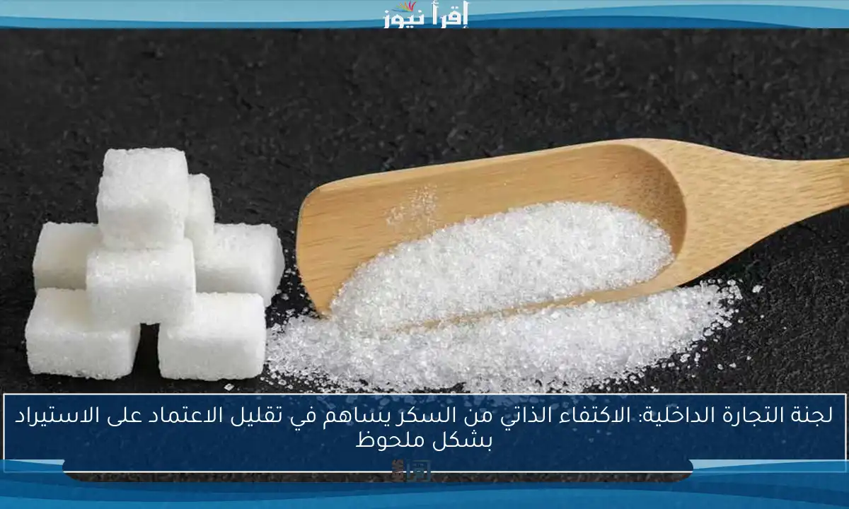 لجنة التجارة الداخلية: الاكتفاء الذاتي من السكر يساهم في تقليل الاعتماد على الاستيراد بشكل ملحوظ
