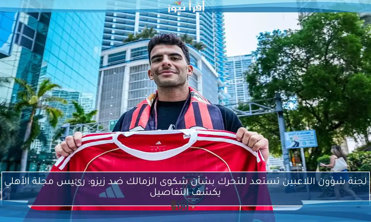 لجنة شؤون اللاعبين تستعد للتحرك بشأن شكوى الزمالك ضد زيزو: رئيس مجلة الأهلي يكشف التفاصيل