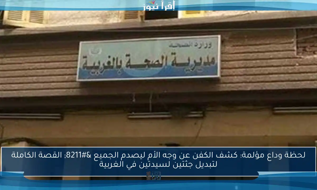 لحظة وداع مؤلمة: كشف الكفن عن وجه الأم ليصدم الجميع – القصة الكاملة لتبديل جثتين لسيدتين في الغربية