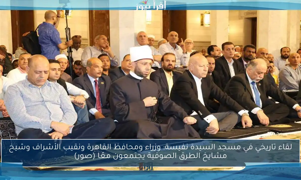 لقاء تاريخي في مسجد السيدة نفيسة: وزراء ومحافظ القاهرة ونقيب الأشراف وشيخ مشايخ الطرق الصوفية يجتمعون معًا (صور)