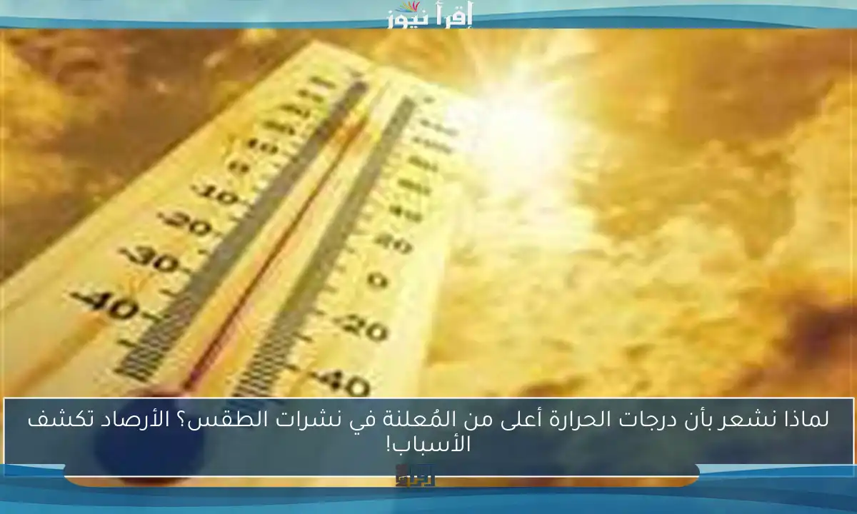 لماذا نشعر بأن درجات الحرارة أعلى من المُعلنة في نشرات الطقس؟ الأرصاد تكشف الأسباب!