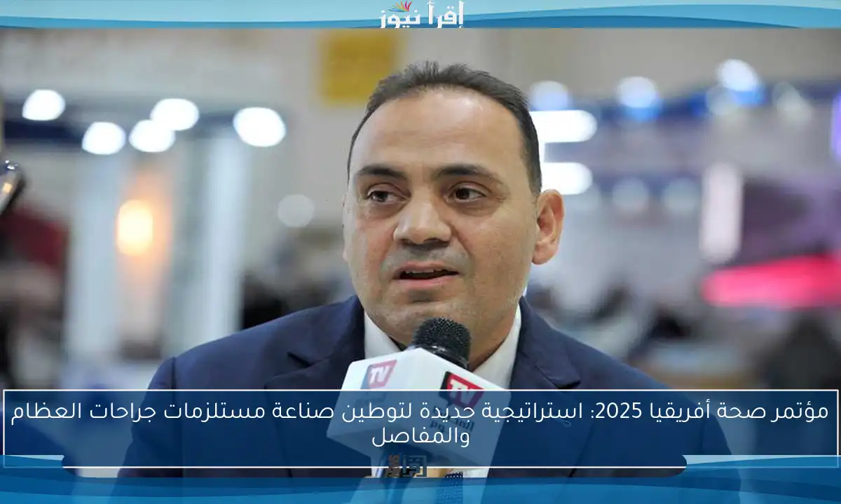 مؤتمر صحة أفريقيا 2025: استراتيجية جديدة لتوطين صناعة مستلزمات جراحات العظام والمفاصل