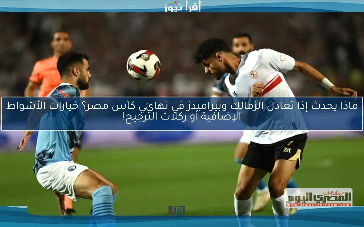 ماذا يحدث إذا تعادل الزمالك وبيراميدز في نهائي كأس مصر؟ خيارات الأشواط الإضافية أو ركلات الترجيح!